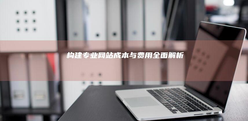 构建专业网站：成本与费用全面解析